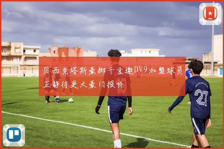 贝西克塔斯豪掷千金邀DV9加盟球员正静待更大豪门报价
