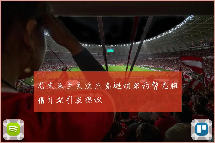 尤文米兰关注杰克逊切尔西暂无租借计划引发热议