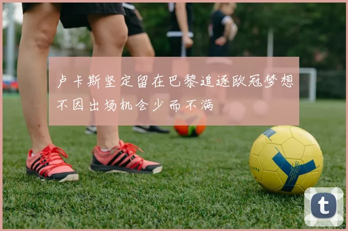 卢卡斯坚定留在巴黎追逐欧冠梦想不因出场机会少而不满