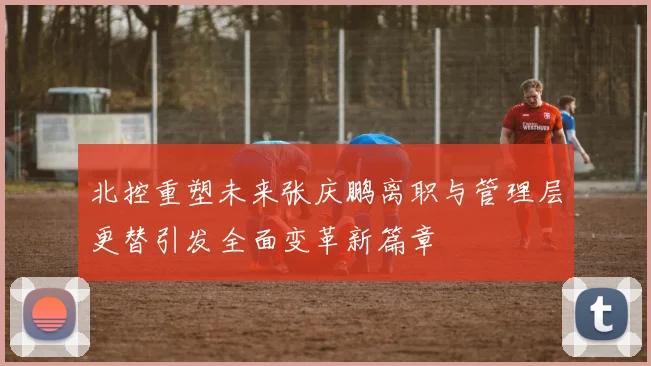 北控重塑未来张庆鹏离职与管理层更替引发全面变革新篇章