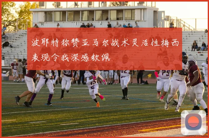 波耶特称赞亚马尔战术灵活性梅西表现令我深感钦佩