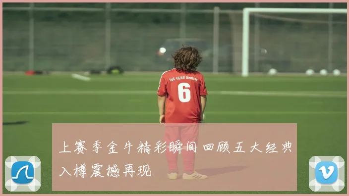 上赛季金牛精彩瞬间回顾五大经典入樽震撼再现