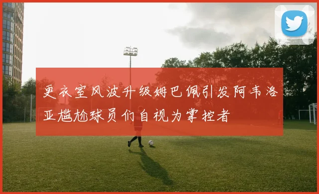 更衣室风波升级姆巴佩引发阿韦洛亚尴尬球员们自视为掌控者
