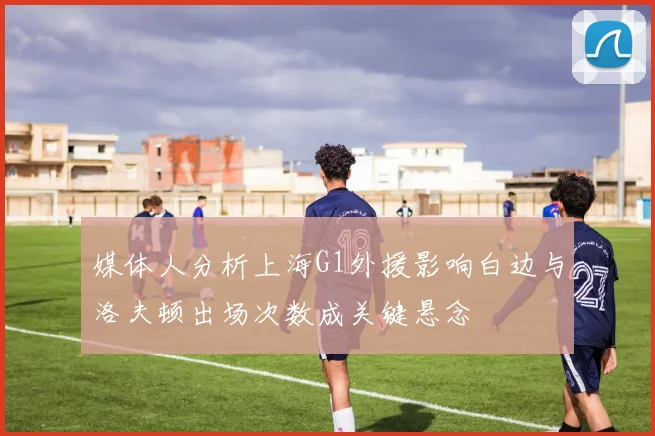 媒体人分析上海G1外援影响白边与洛夫顿出场次数成关键悬念