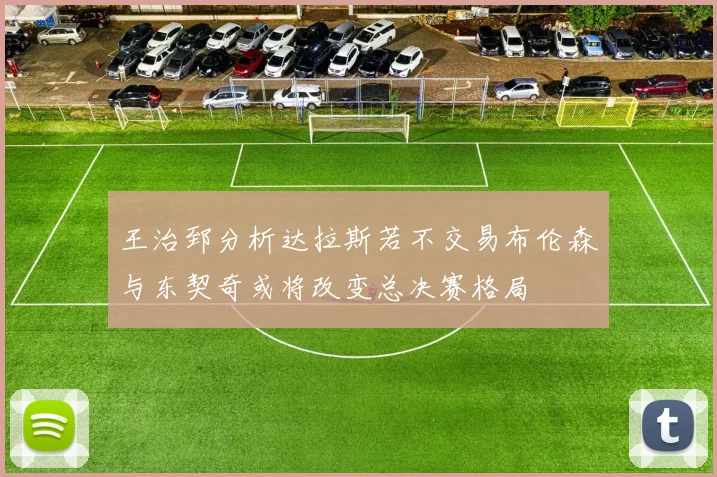 王治郅分析达拉斯若不交易布伦森与东契奇或将改变总决赛格局
