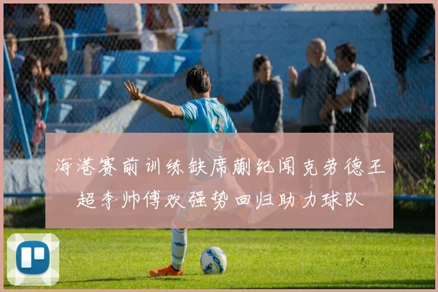 海港赛前训练缺席蒯纪闻克劳德王燊超李帅傅欢强势回归助力球队