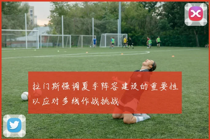 拉门斯强调夏季阵容建设的重要性以应对多线作战挑战