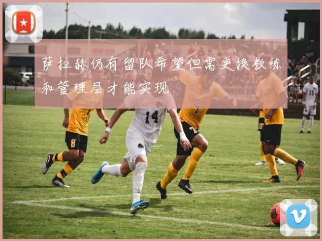萨拉赫仍有留队希望但需更换教练和管理层才能实现