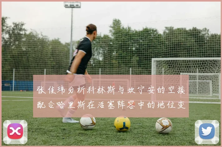 张佳玮分析科林斯与坎宁安的空接配合哈里斯在活塞阵容中的地位变化