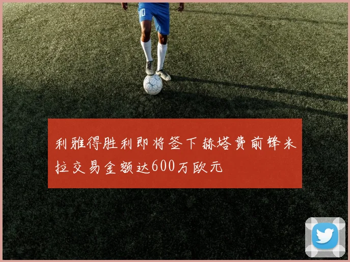 利雅得胜利即将签下赫塔费前锋米拉交易金额达600万欧元