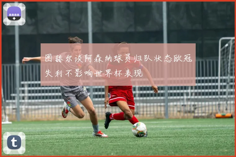 图赫尔谈阿森纳球员归队状态欧冠失利不影响世界杯表现