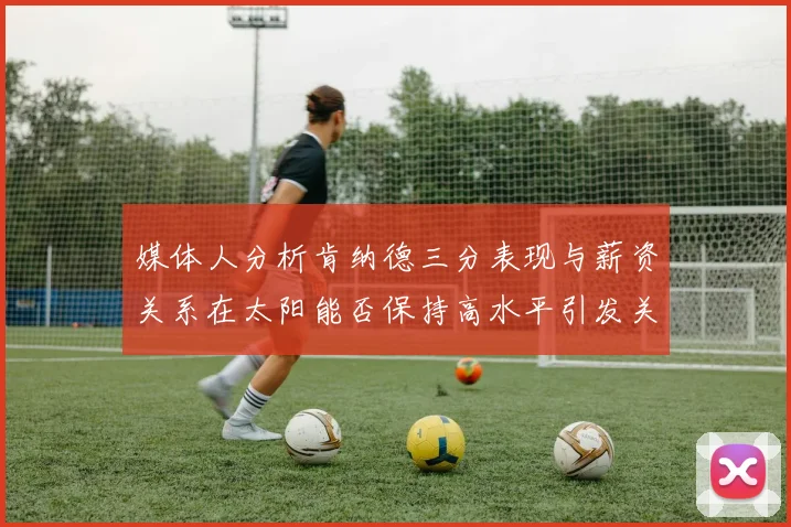 媒体人分析肯纳德三分表现与薪资关系在太阳能否保持高水平引发关注