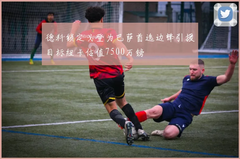 德科锁定戈登为巴萨首选边锋引援目标纽卡估值7500万镑
