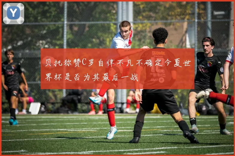 贝托称赞C罗自律不凡不确定今夏世界杯是否为其最后一战