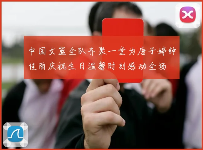 中国女篮全队齐聚一堂为唐子婷钟佳丽庆祝生日温馨时刻感动全场