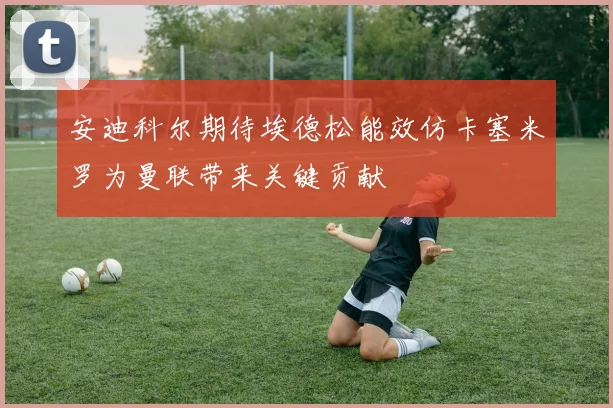 安迪科尔期待埃德松能效仿卡塞米罗为曼联带来关键贡献