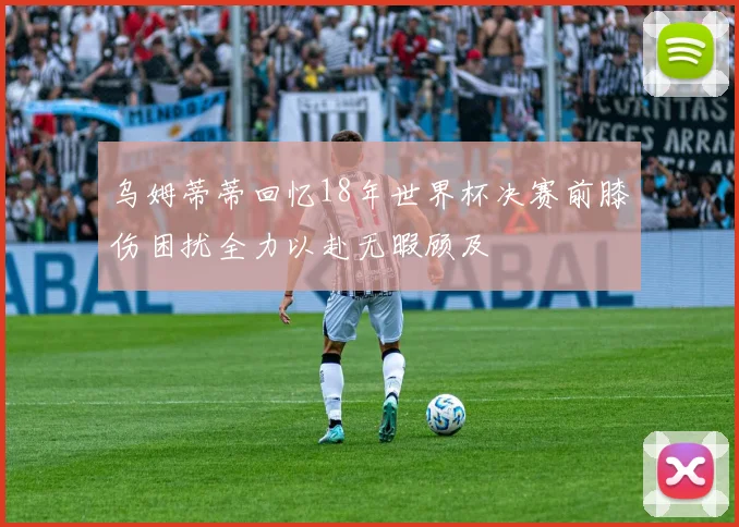 乌姆蒂蒂回忆18年世界杯决赛前膝伤困扰全力以赴无暇顾及