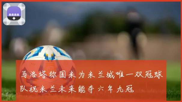 马洛塔称国米为米兰城唯一双冠球队祝米兰未来能夺六年九冠
