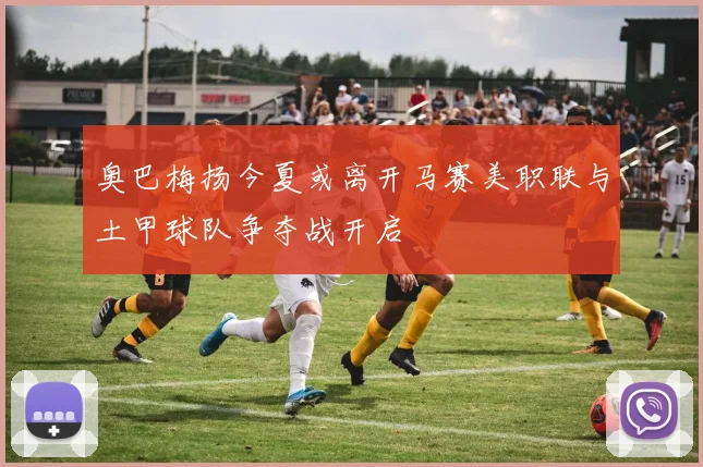奥巴梅扬今夏或离开马赛美职联与土甲球队争夺战开启