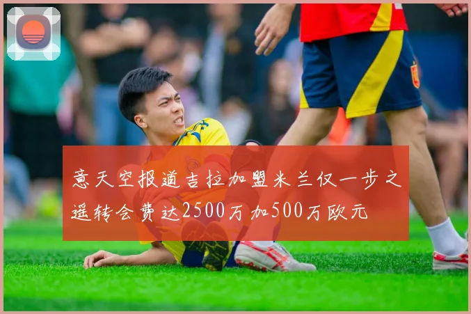 意天空报道吉拉加盟米兰仅一步之遥转会费达2500万加500万欧元