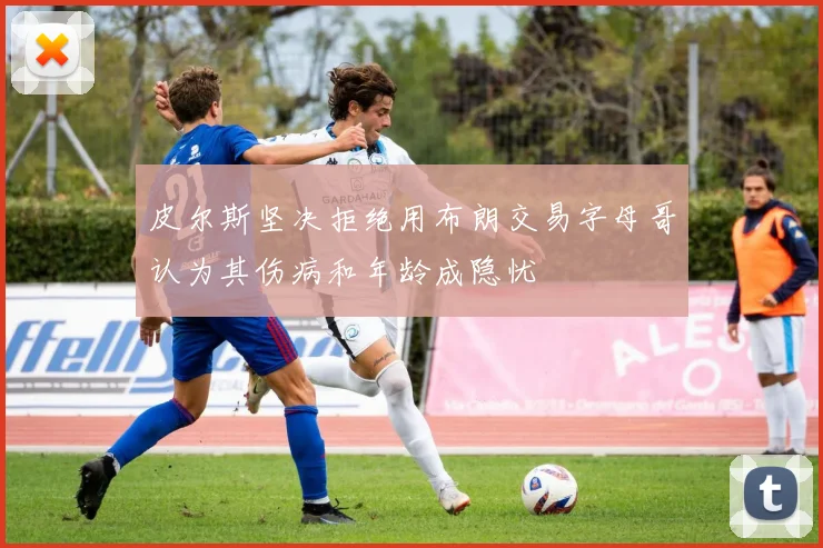 皮尔斯坚决拒绝用布朗交易字母哥认为其伤病和年龄成隐忧