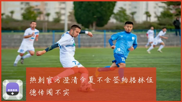 热刺官方澄清今夏不会签约格林伍德传闻不实