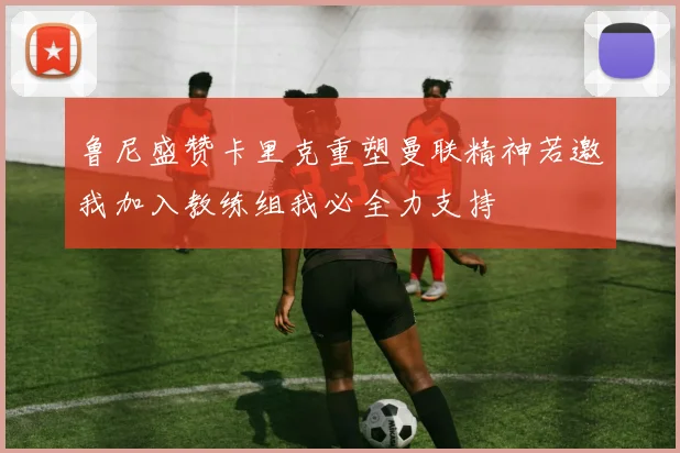 鲁尼盛赞卡里克重塑曼联精神若邀我加入教练组我必全力支持