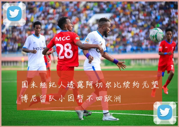 国米经纪人透露阿切尔比续约无望博尼留队小因暂不回欧洲