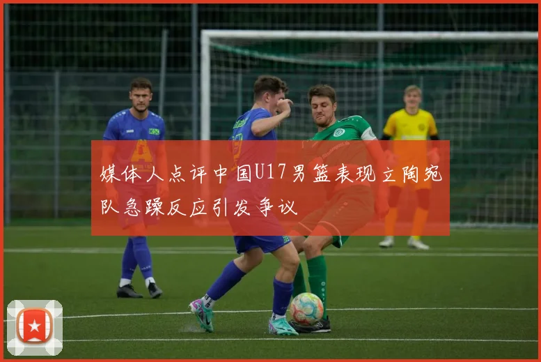 媒体人点评中国U17男篮表现立陶宛队急躁反应引发争议