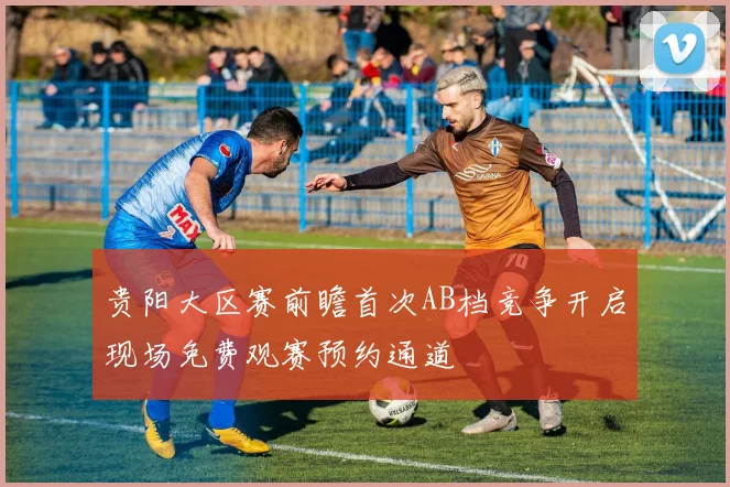 贵阳大区赛前瞻首次AB档竞争开启现场免费观赛预约通道