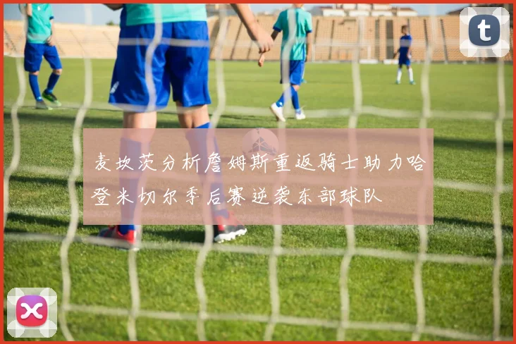 麦坎茨分析詹姆斯重返骑士助力哈登米切尔季后赛逆袭东部球队