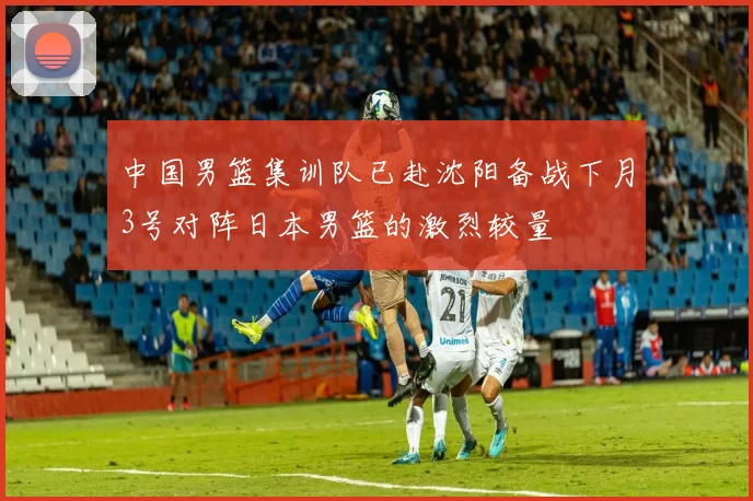 中国男篮集训队已赴沈阳备战下月3号对阵日本男篮的激烈较量